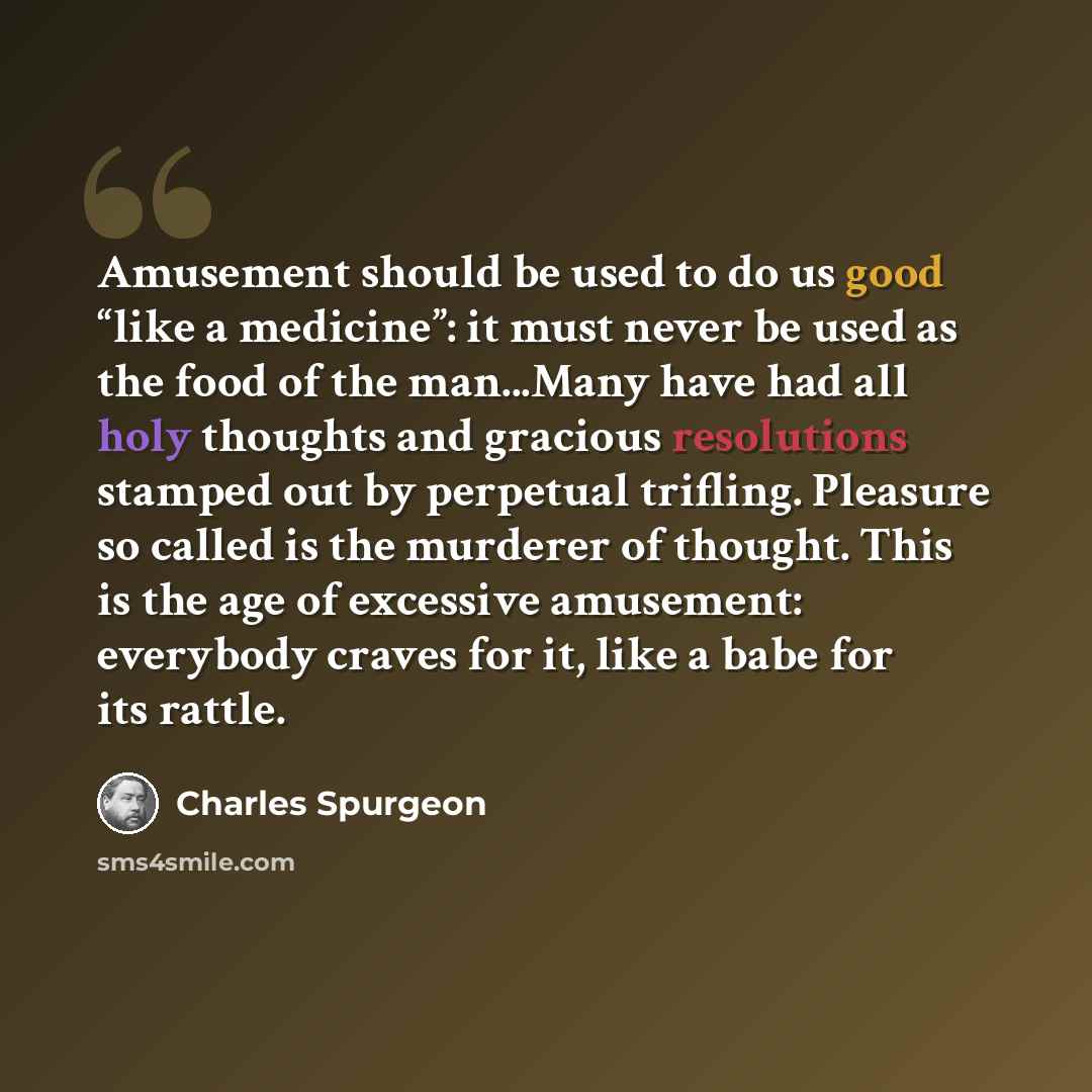 “Amusement should be used to do us good “like a medicine”: it must never be used as the food of the man...Many have had all holy thoughts and gracious resolutions stamped out by perpetual trifling. Pleasure so called is the murderer of thought. This is the age of excessive amusement: everybody…” quote by Charles Spurgeon