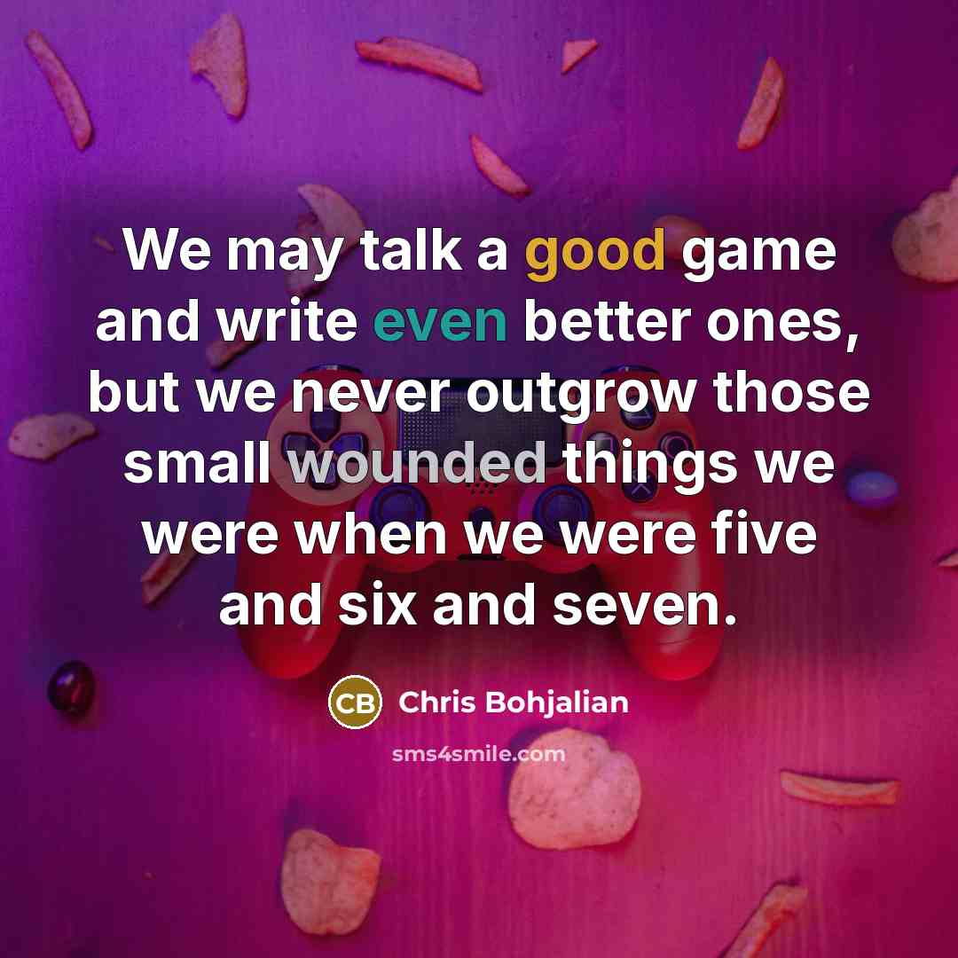 “We may talk a good game and write even better ones, but we never outgrow those small wounded things we were when we were five and six and seven.” quote by Chris Bohjalian