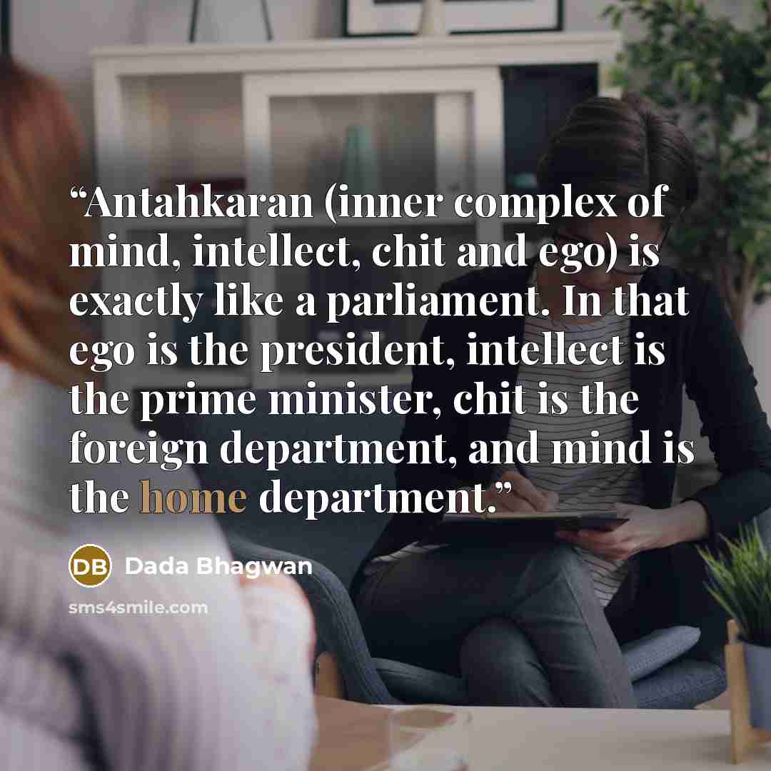 “Antahkaran (inner complex of mind, intellect, chit and ego) is exactly like a parliament. In that ego is the president, intellect is the prime minister, chit is the foreign department, and mind is the home department.” quote by Dada Bhagwan