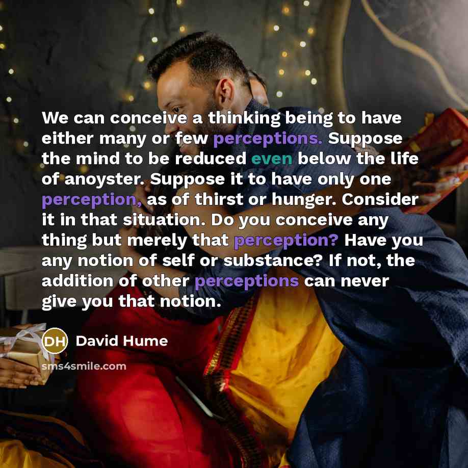 “We can conceive a thinking being to have either many or few perceptions. Suppose the mind to be reduced even below the life of anoyster. Suppose it to have only one perception, as of thirst or hunger. Consider it in that situation. Do you conceive any thing but merely that perception? Have you any…” quote by David Hume