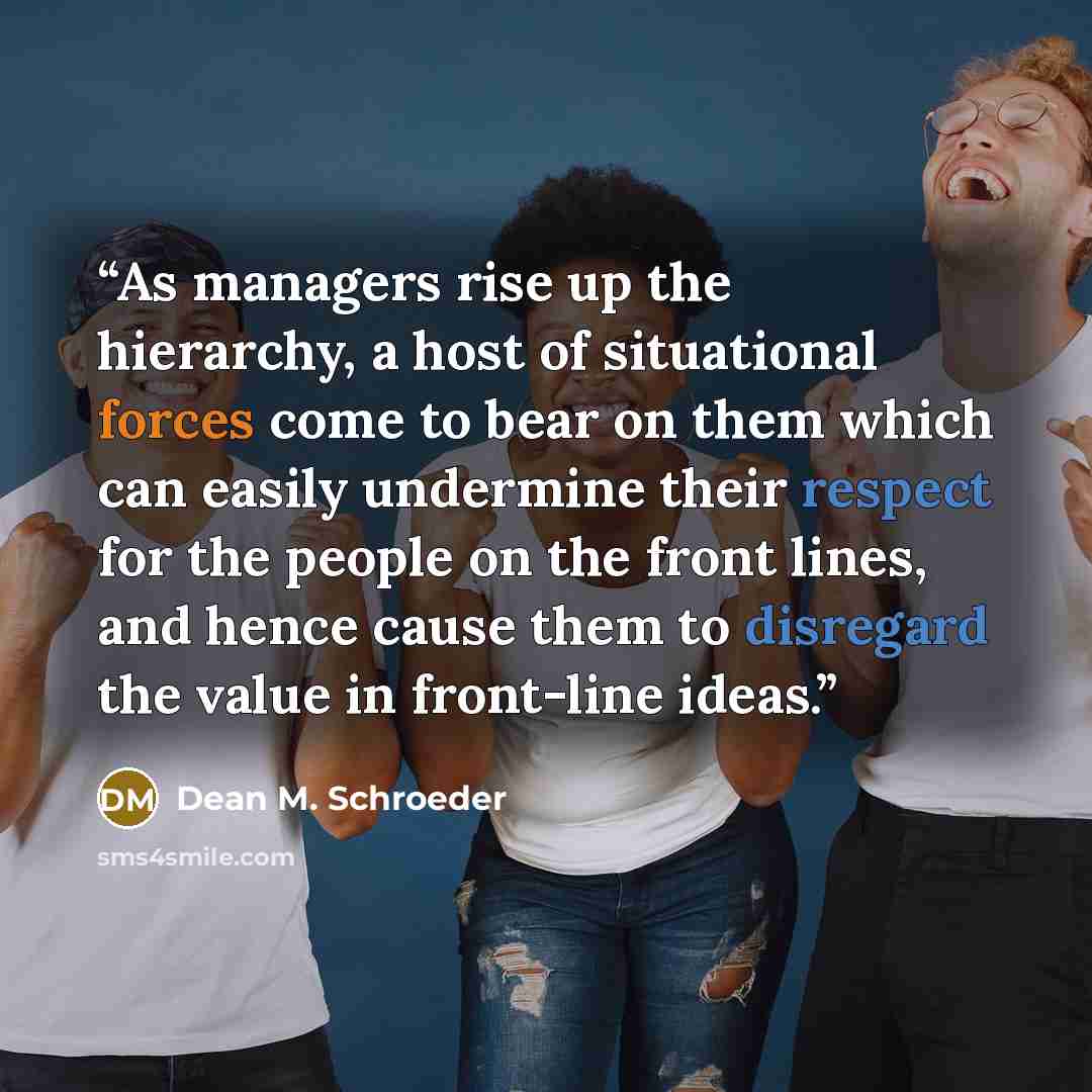 “As managers rise up the hierarchy, a host of situational forces come to bear on them which can easily undermine their respect for the people on the front lines, and hence cause them to disregard the value in front-line ideas.” quote by Dean M. Schroeder