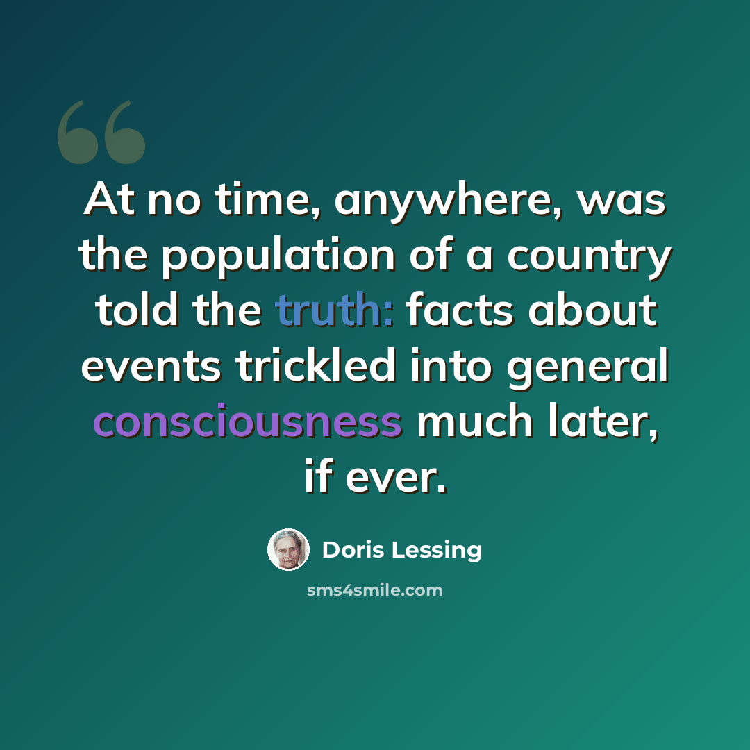 “At no time, anywhere, was the population of a country told the truth: facts about events trickled into general consciousness much later, if ever.” quote by Doris Lessing