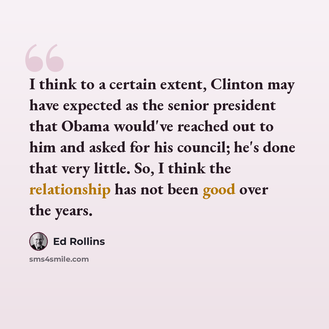 “I think to a certain extent, Clinton may have expected as the senior president that Obama would've reached out to him and asked for his council; he's done that very little. So, I think the relationship has not been good over the years.” quote by Ed Rollins