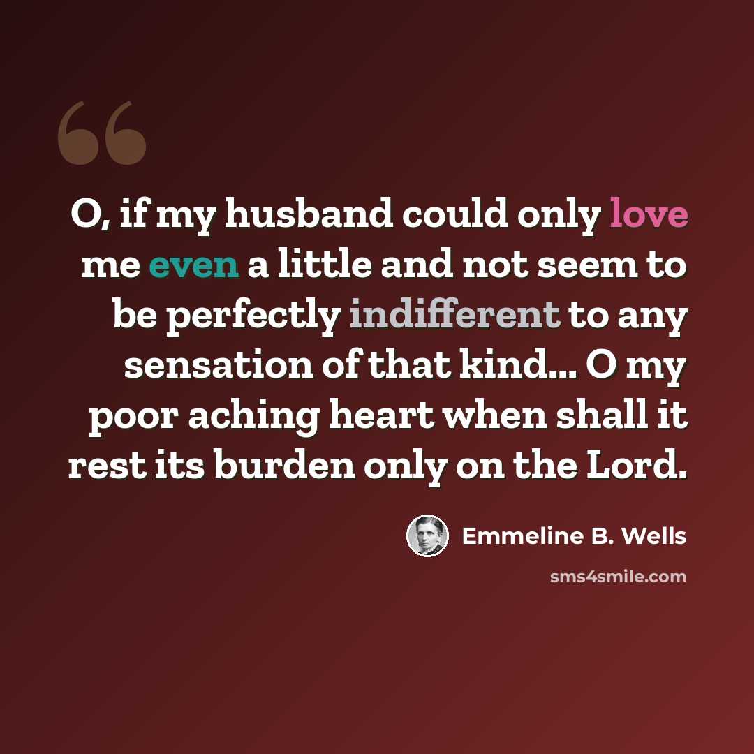 “O, if my husband could only love me even a little and not seem to be perfectly indifferent to any sensation of that kind... O my poor aching heart when shall it rest its burden only on the Lord.” quote by Emmeline B. Wells