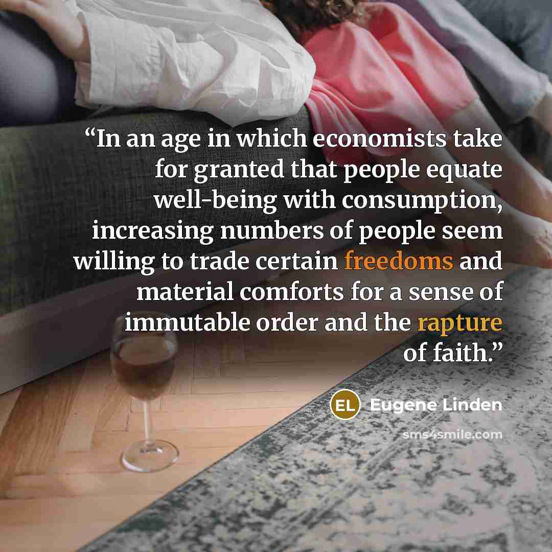 “In an age in which economists take for granted that people equate well-being with consumption, increasing numbers of people seem willing to trade certain freedoms and material comforts for a sense of immutable order and the rapture of faith.” quote by Eugene Linden