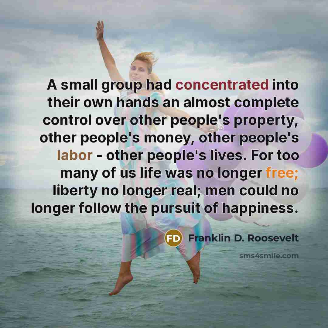 “A small group had concentrated into their own hands an almost complete control over other people's property, other people's money, other people's labor - other people's lives. For too many of us life was no longer free; liberty no longer real; men could no longer follow the pursuit of happiness.” quote by Franklin D. Roosevelt