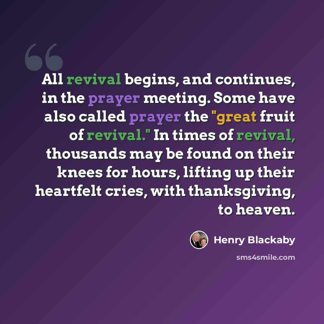 “All revival begins, and continues, in the prayer meeting. Some have also called prayer the "great fruit of revival." In times of revival, thousands may be found on their knees for hours, lifting up their heartfelt cries, with thanksgiving, to heaven.” quote by Henry Blackaby