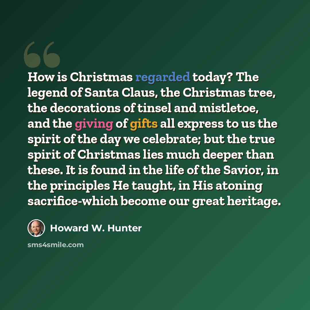 “How is Christmas regarded today? The legend of Santa Claus, the Christmas tree, the decorations of tinsel and mistletoe, and the giving of gifts all express to us the spirit of the day we celebrate; but the true spirit of Christmas lies much deeper than these. It is found in the life of the…” quote by Howard W. Hunter