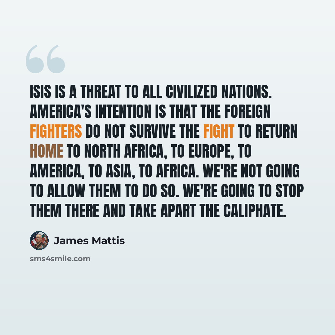 “ISIS is a threat to all civilized nations. America's intention is that the foreign fighters do not survive the fight to return home to North Africa, to Europe, to America, to Asia, to Africa. We're not going to allow them to do so. We're going to stop them there and take apart the caliphate.” quote by James Mattis