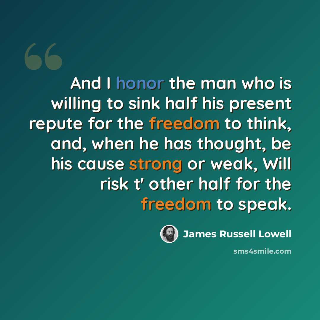 “And I honor the man who is willing to sink half his present repute for the freedom to think, and, when he has thought, be his cause strong or weak, Will risk t' other half for the freedom to speak.” quote by James Russell Lowell