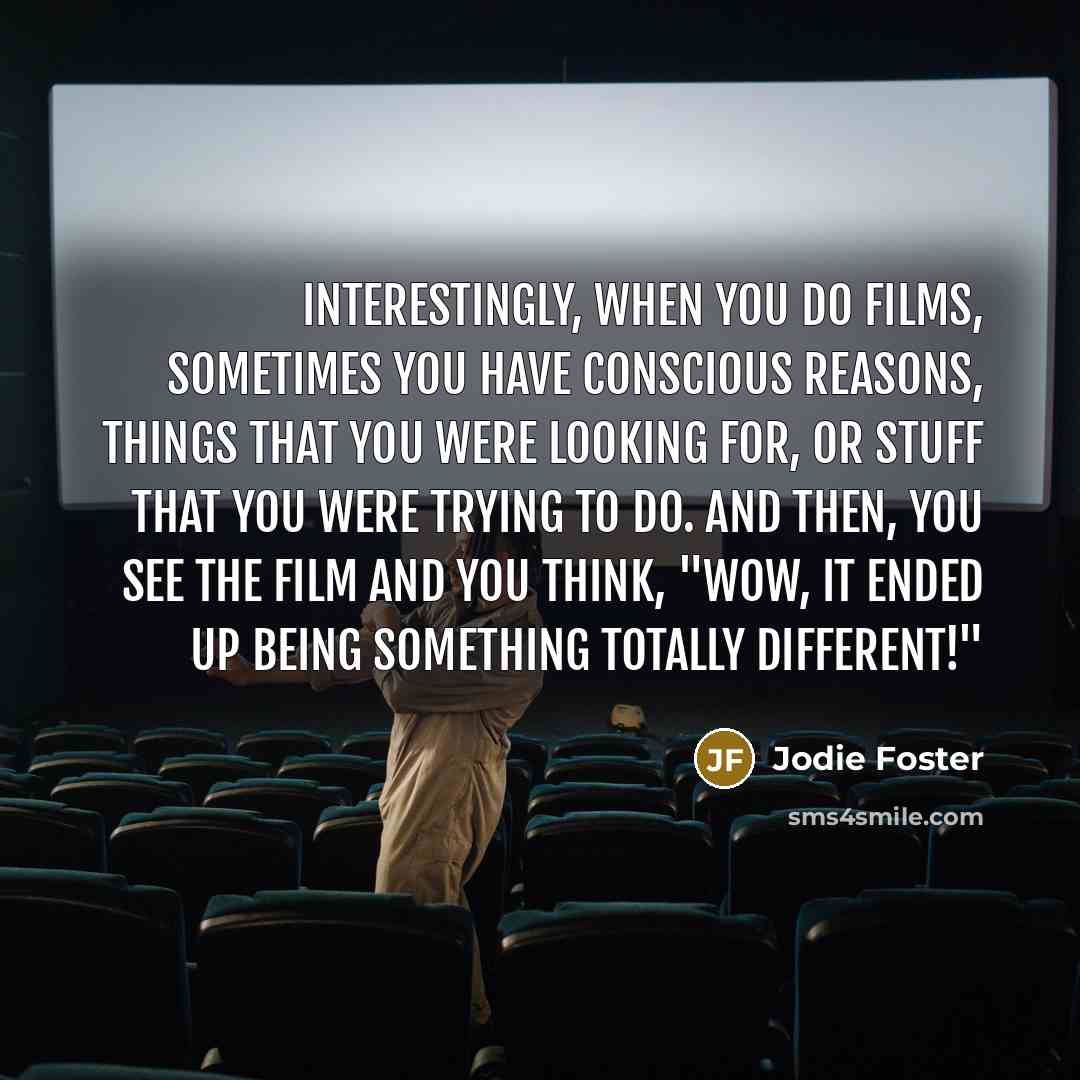 “Interestingly, when you do films, sometimes you have conscious reasons, things that you were looking for, or stuff that you were trying to do. And then, you see the film and you think, "Wow, it ended up being something totally different!"” quote by Jodie Foster