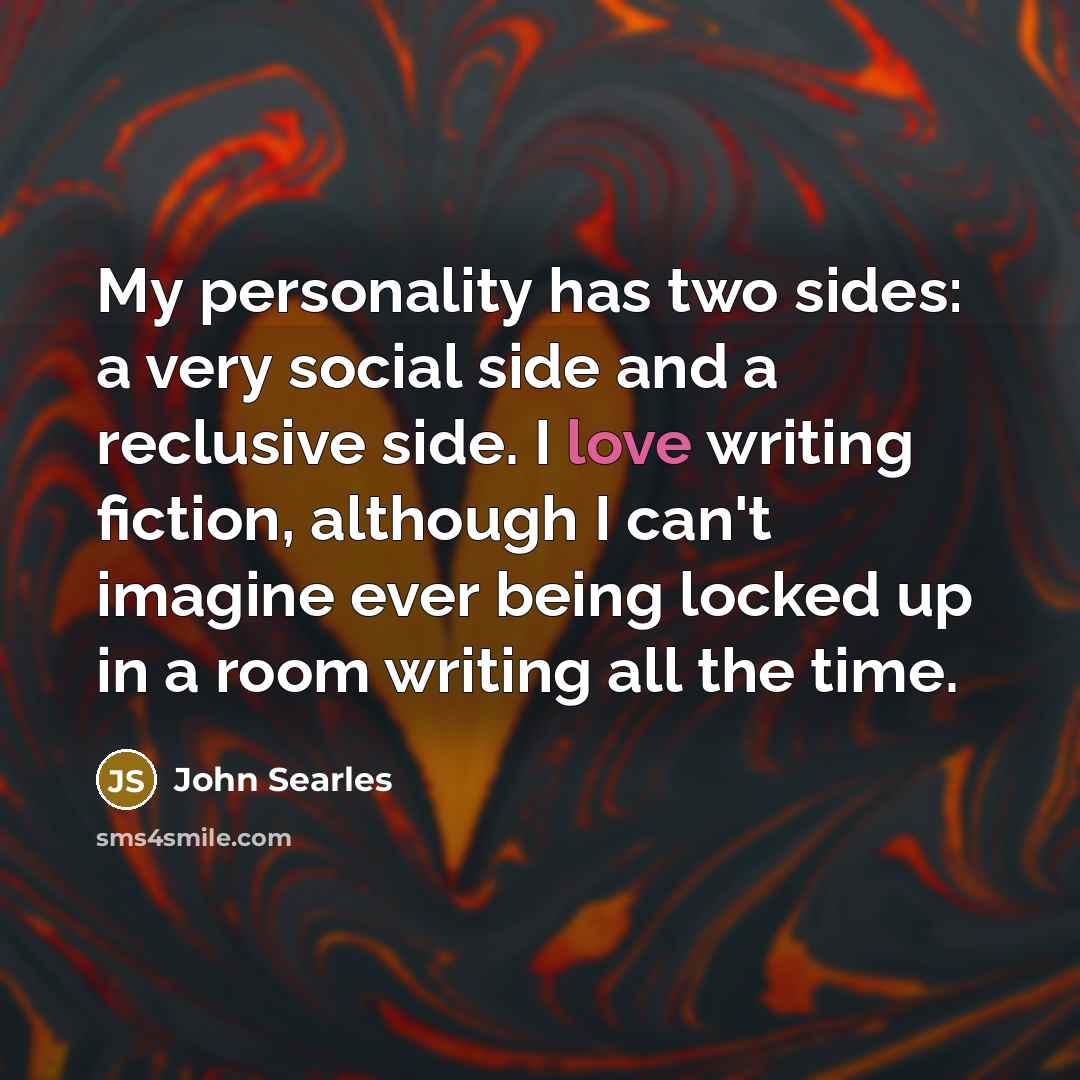 “My personality has two sides: a very social side and a reclusive side. I love writing fiction, although I can't imagine ever being locked up in a room writing all the time.” quote by John Searles