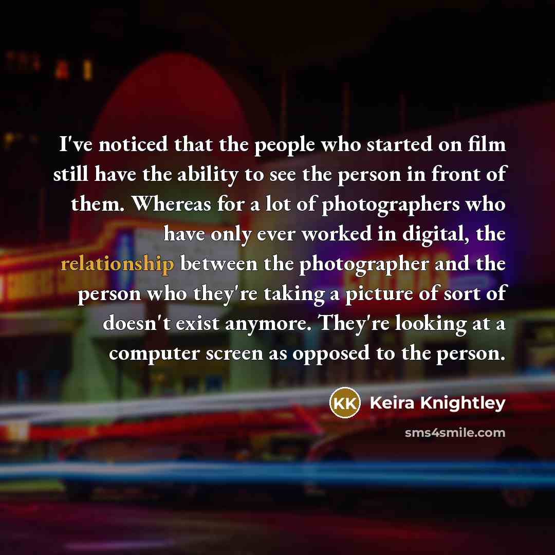 “I've noticed that the people who started on film still have the ability to see the person in front of them. Whereas for a lot of photographers who have only ever worked in digital, the relationship between the photographer and the person who they're taking a picture of sort of doesn't exist…” quote by Keira Knightley