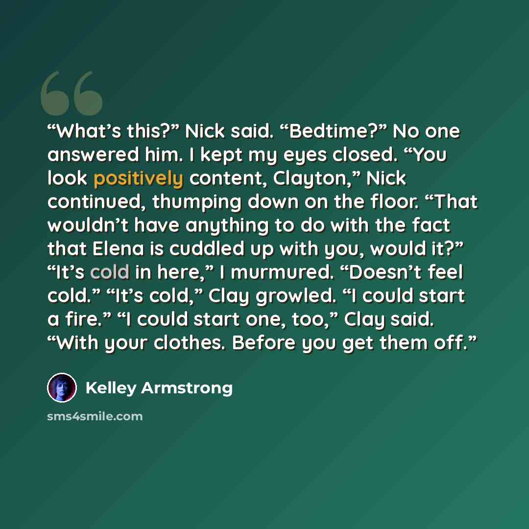 “What’s this?” Nick said. “Bedtime?” No one answered him. I kept my eyes closed. “You look positively content, Clayton,” Nick continued, thumping down on the floor. “That wouldn’t have anything to do with the fact that Elena is cuddled up with you, would it?” “It’s cold in here,” I murmured…” quote by Kelley Armstrong