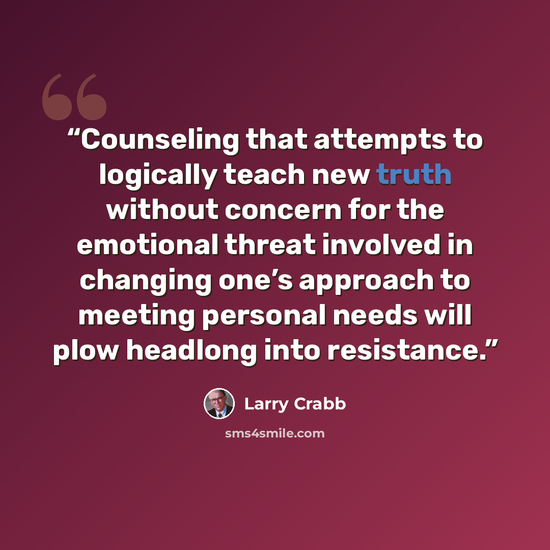 “Counseling that attempts to logically teach new truth without concern for the emotional threat involved in changing one’s approach to meeting personal needs will plow headlong into resistance.” quote by Larry Crabb
