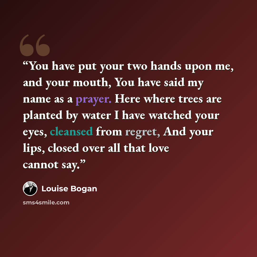 “You have put your two hands upon me, and your mouth, You have said my name as a prayer. Here where trees are planted by water I have watched your eyes, cleansed from regret, And your lips, closed over all that love cannot say.” quote by Louise Bogan