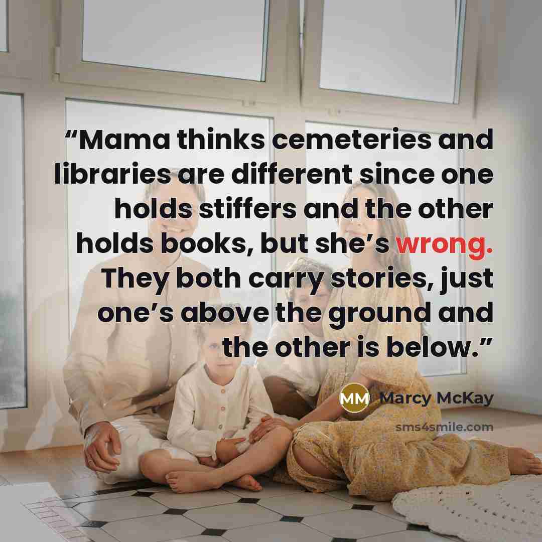 “Mama thinks cemeteries and libraries are different since one holds stiffers and the other holds books, but she’s wrong. They both carry stories, just one’s above the ground and the other is below.” quote by Marcy McKay