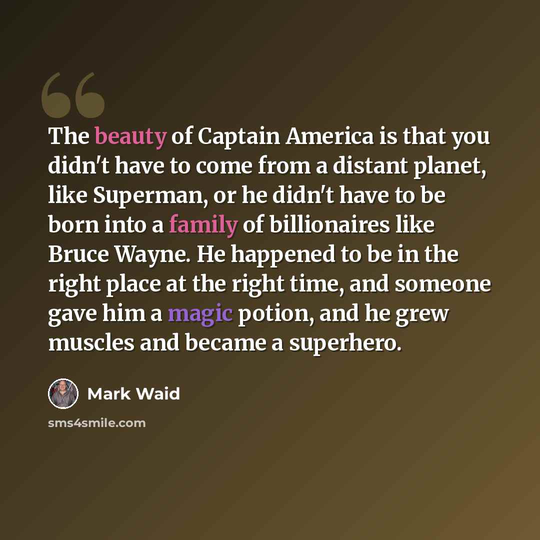 “The beauty of Captain America is that you didn't have to come from a distant planet, like Superman, or he didn't have to be born into a family of billionaires like Bruce Wayne. He happened to be in the right place at the right time, and someone gave him a magic potion, and he grew muscles and…” quote by Mark Waid