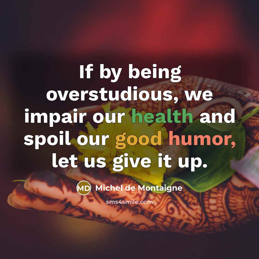 “If by being overstudious, we impair our health and spoil our good humor, let us give it up.” quote by Michel de Montaigne
