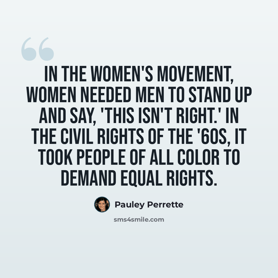 “In the women's movement, women needed men to stand up and say, 'This isn't right.' In the civil rights of the '60s, it took people of all color to demand equal rights.” quote by Pauley Perrette