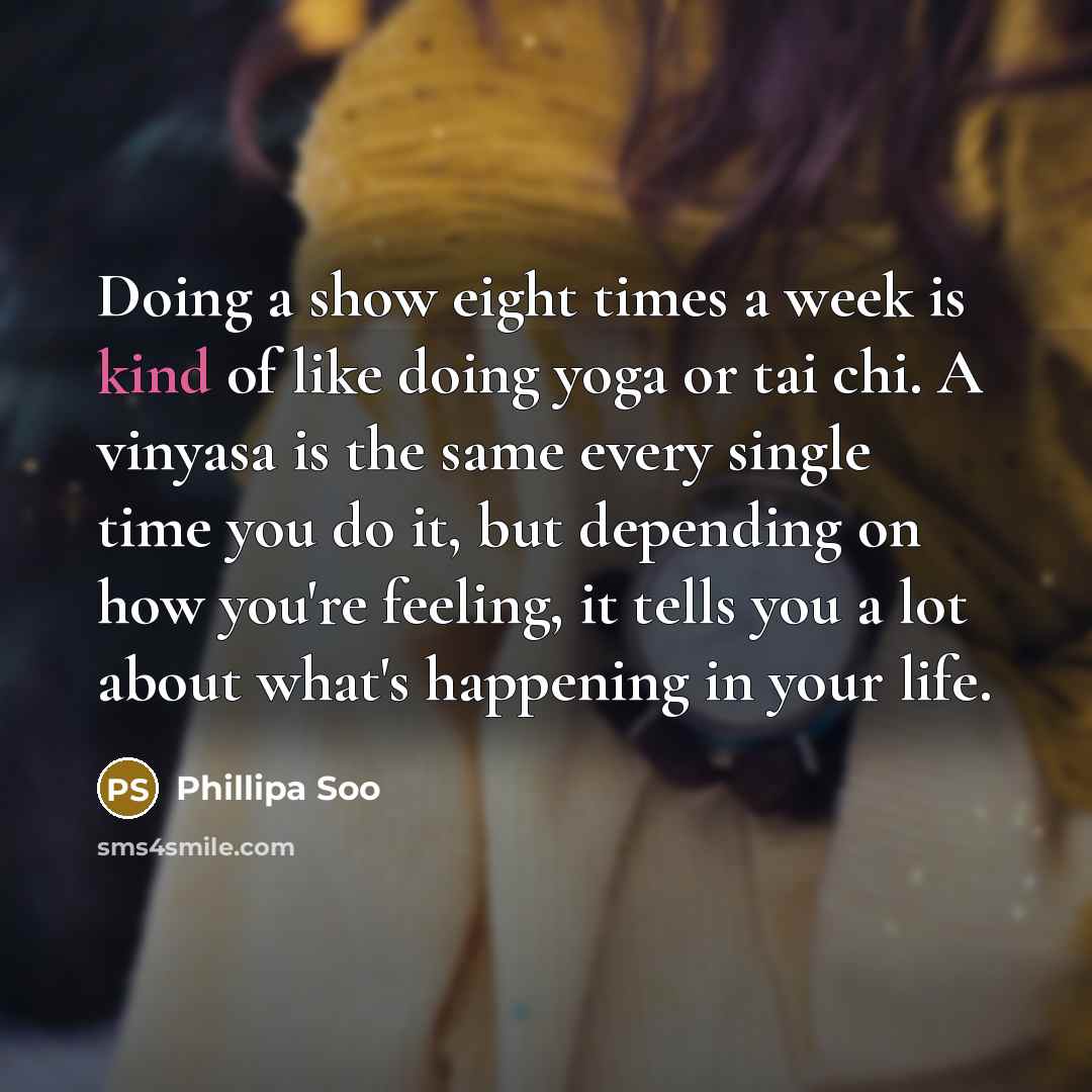 “Doing a show eight times a week is kind of like doing yoga or tai chi. A vinyasa is the same every single time you do it, but depending on how you're feeling, it tells you a lot about what's happening in your life.” quote by Phillipa Soo