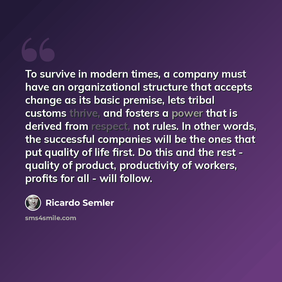“To survive in modern times, a company must have an organizational structure that accepts change as its basic premise, lets tribal customs thrive, and fosters a power that is derived from respect, not rules. In other words, the successful companies will be the ones that put quality of life first…” quote by Ricardo Semler
