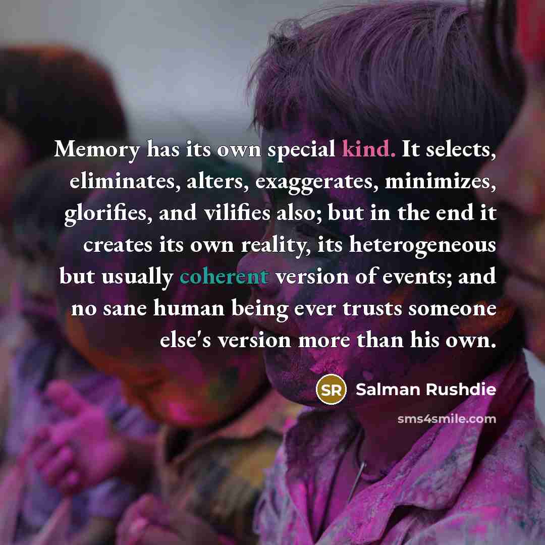“Memory has its own special kind. It selects, eliminates, alters, exaggerates, minimizes, glorifies, and vilifies also; but in the end it creates its own reality, its heterogeneous but usually coherent version of events; and no sane human being ever trusts someone else's version more than his own.” quote by Salman Rushdie