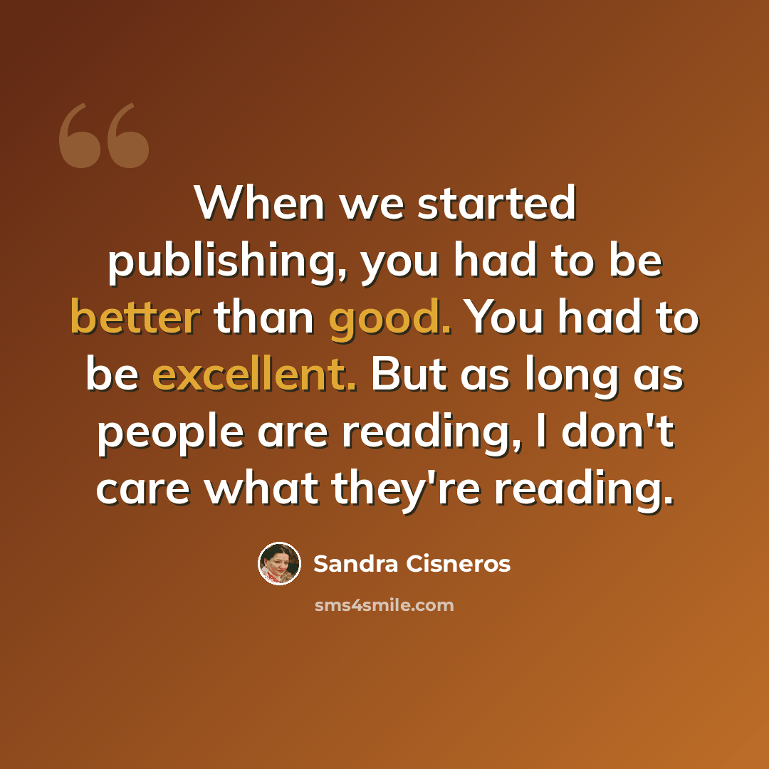 “When we started publishing, you had to be better than good. You had to be excellent. But as long as people are reading, I don't care what they're reading.” quote by Sandra Cisneros