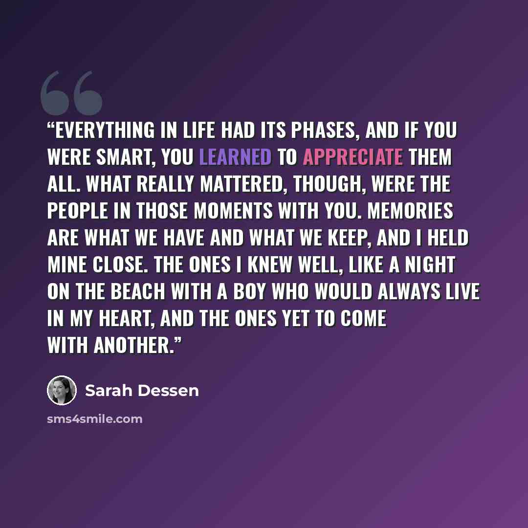“Everything in life had its phases, and if you were smart, you learned to appreciate them all. What really mattered, though, were the people in those moments with you. Memories are what we have and what we keep, and I held mine close. The ones I knew well, like a night on the beach with a boy who…” quote by Sarah Dessen