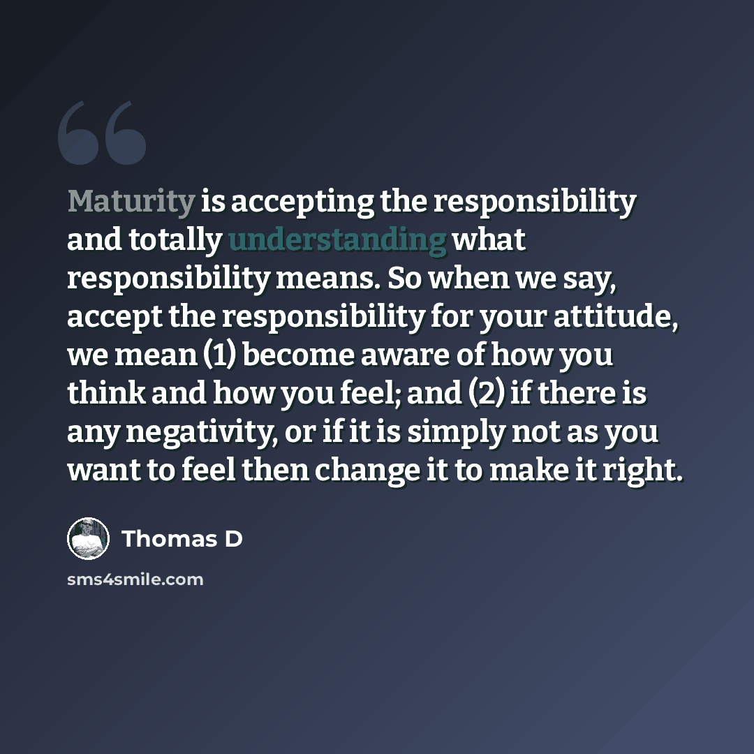 “Maturity is accepting the responsibility and totally understanding what responsibility means. So when we say, accept the responsibility for your attitude, we mean (1) become aware of how you think and how you feel; and (2) if there is any negativity, or if it is simply not as you want to feel then…” quote by Thomas D