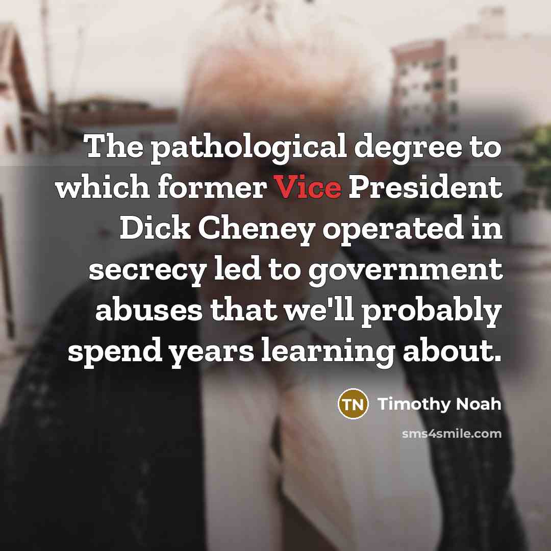 “The pathological degree to which former Vice President Dick Cheney operated in secrecy led to government abuses that we'll probably spend years learning about.” quote by Timothy Noah