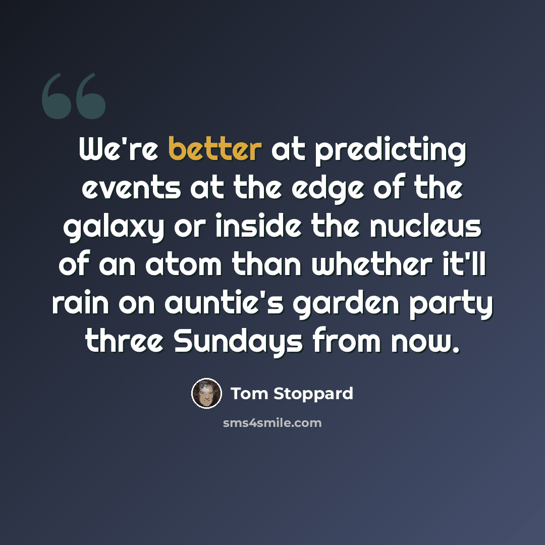“We're better at predicting events at the edge of the galaxy or inside the nucleus of an atom than whether it'll rain on auntie's garden party three Sundays from now.” quote by Tom Stoppard