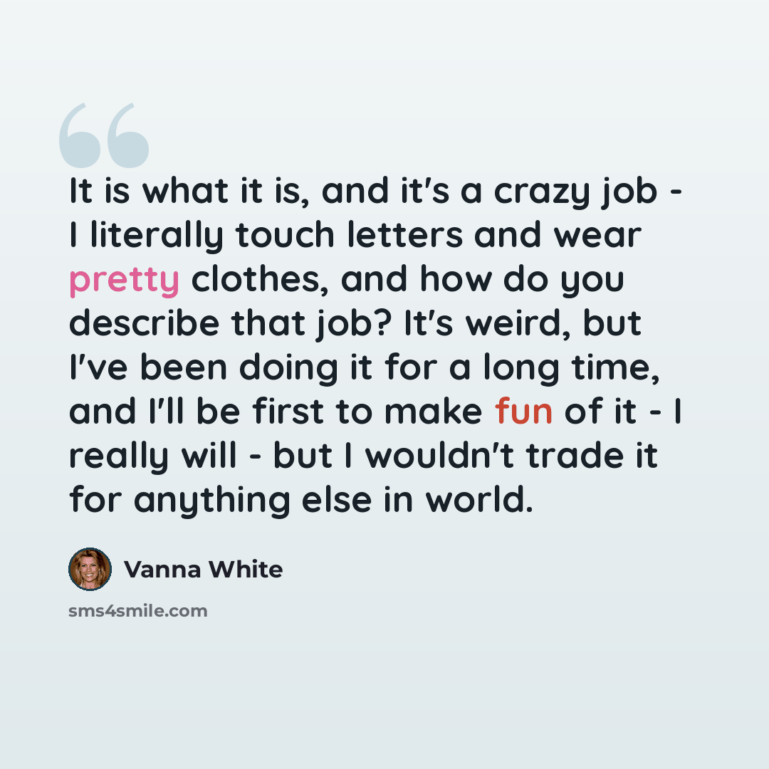 “It is what it is, and it's a crazy job - I literally touch letters and wear pretty clothes, and how do you describe that job? It's weird, but I've been doing it for a long time, and I'll be first to make fun of it - I really will - but I wouldn't trade it for anything else in world.” quote by Vanna White