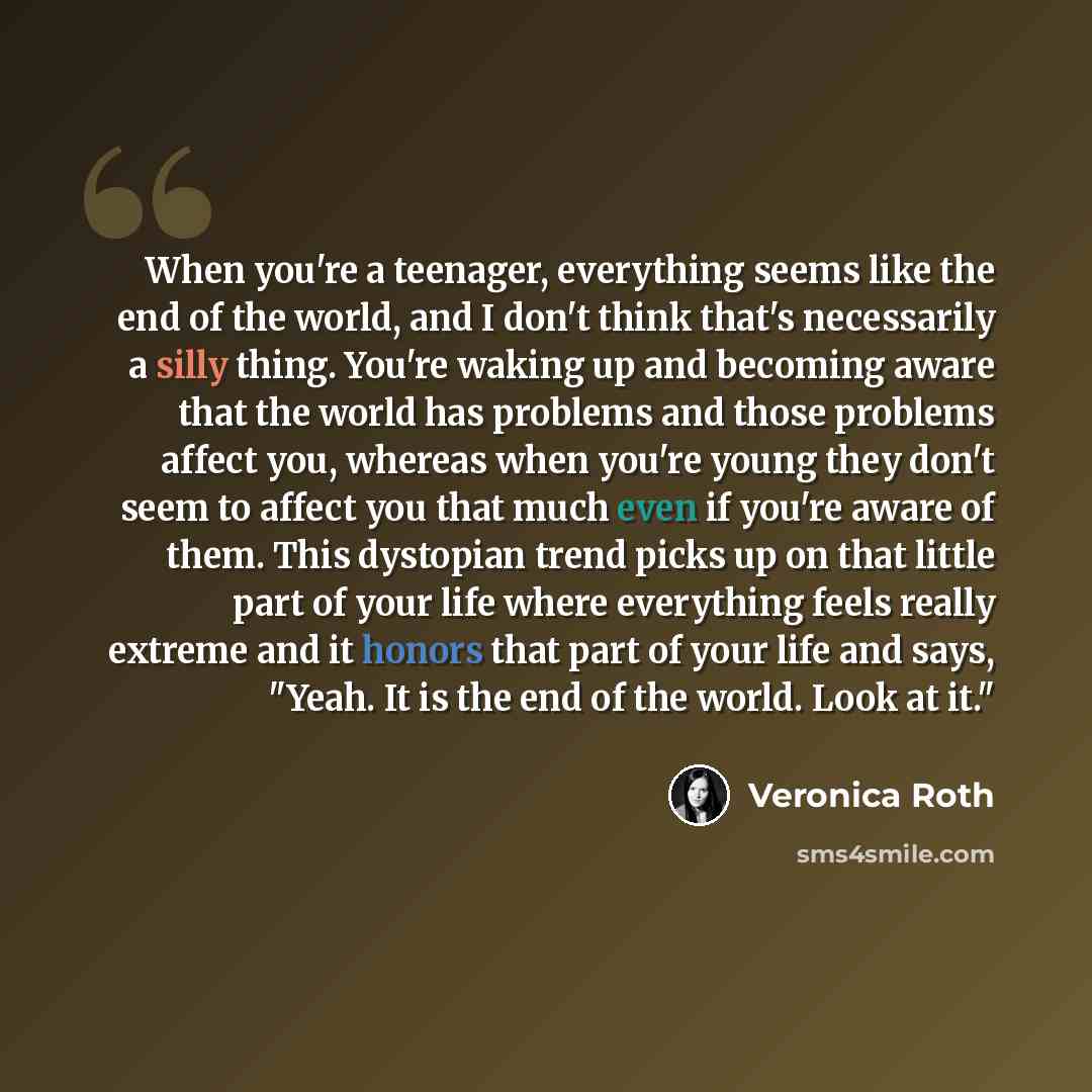“When you're a teenager, everything seems like the end of the world, and I don't think that's necessarily a silly thing. You're waking up and becoming aware that the world has problems and those problems affect you, whereas when you're young they don't seem to affect you that much even if you're…” quote by Veronica Roth