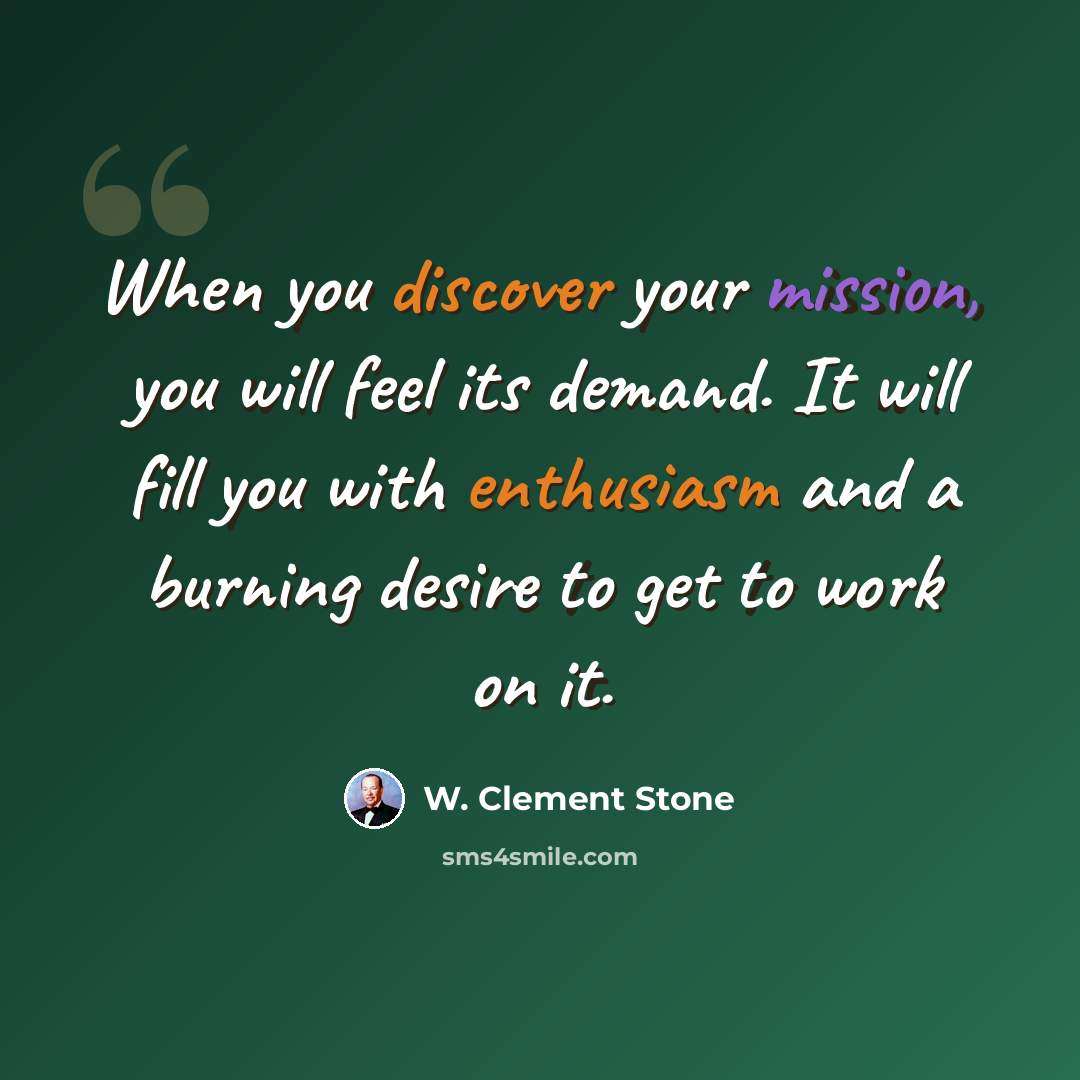 “When you discover your mission, you will feel its demand. It will fill you with enthusiasm and a burning desire to get to work on it.” quote by W. Clement Stone