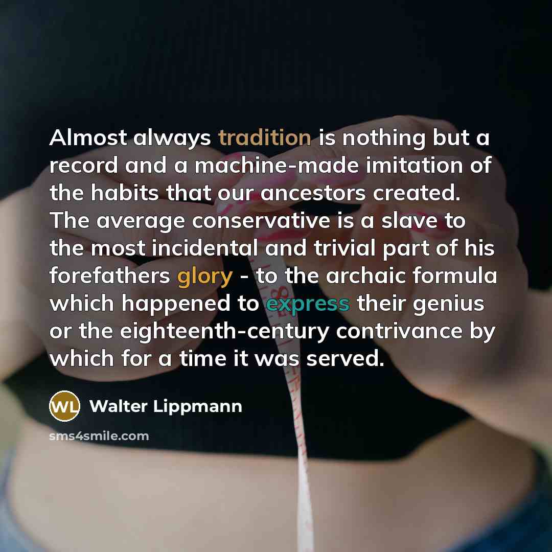 “Almost always tradition is nothing but a record and a machine-made imitation of the habits that our ancestors created. The average conservative is a slave to the most incidental and trivial part of his forefathers glory - to the archaic formula which happened to express their genius or the…” quote by Walter Lippmann