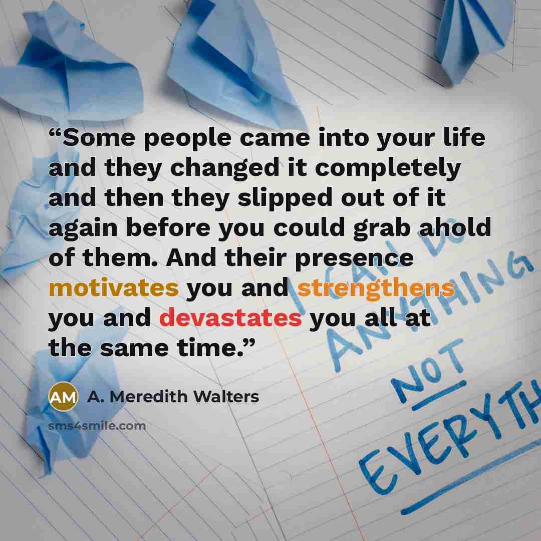 “Some people came into your life and they changed it completely and then they slipped out of it again before you could grab ahold of them. And their presence motivates you and strengthens you and devastates you all at the same time.” quote by A. Meredith Walters