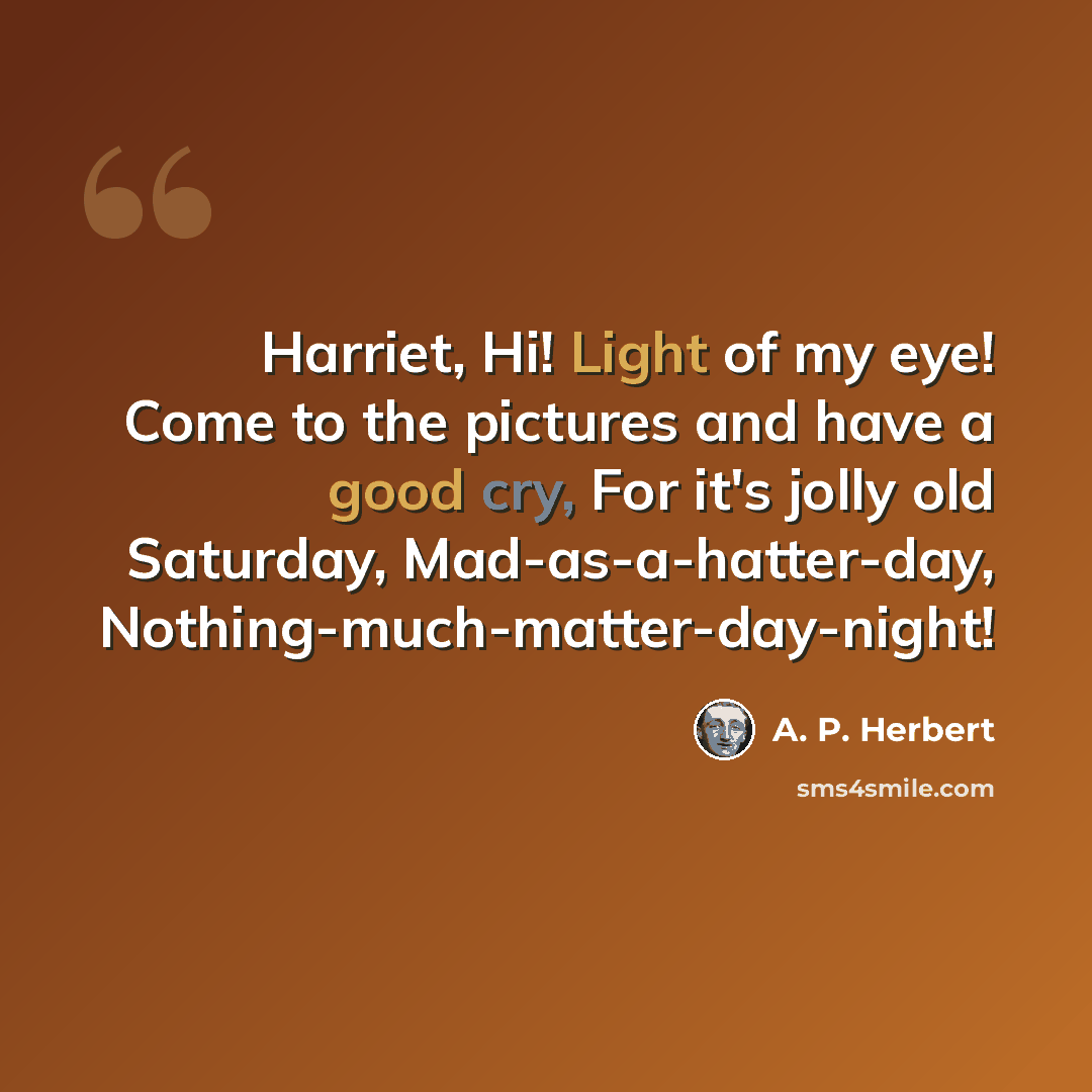 “Harriet, Hi! Light of my eye! Come to the pictures and have a good cry, For it's jolly old Saturday, Mad-as-a-hatter-day, Nothing-much-matter-day-night!” quote by A. P. Herbert