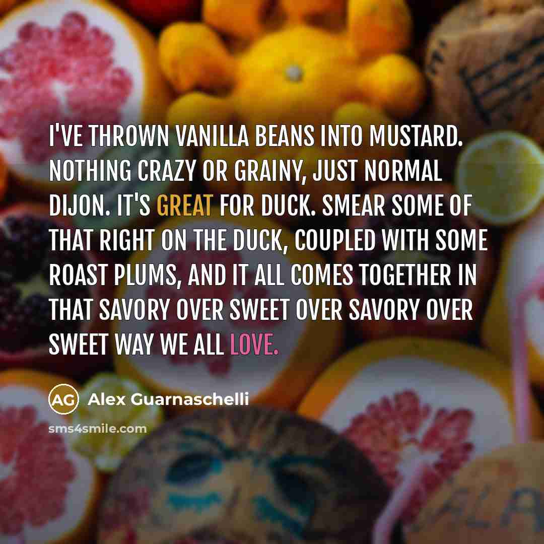 “I've thrown vanilla beans into mustard. Nothing crazy or grainy, just normal dijon. It's great for duck. Smear some of that right on the duck, coupled with some roast plums, and it all comes together in that savory over sweet over savory over sweet way we all love.” quote by Alex Guarnaschelli