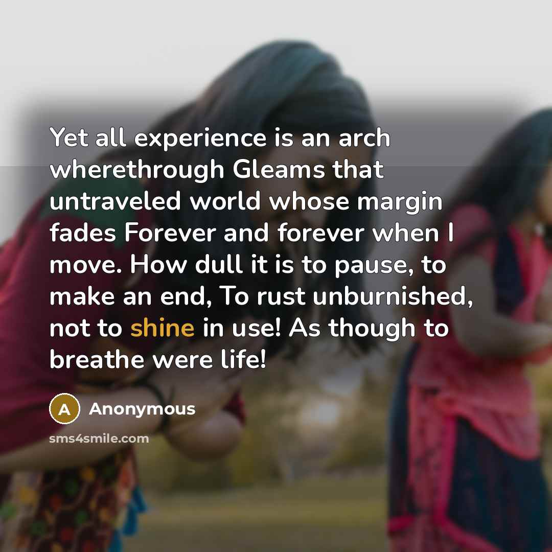 “Yet all experience is an arch wherethrough Gleams that untraveled world whose margin fades Forever and forever when I move. How dull it is to pause, to make an end, To rust unburnished, not to shine in use! As though to breathe were life!” quote by Anonymous