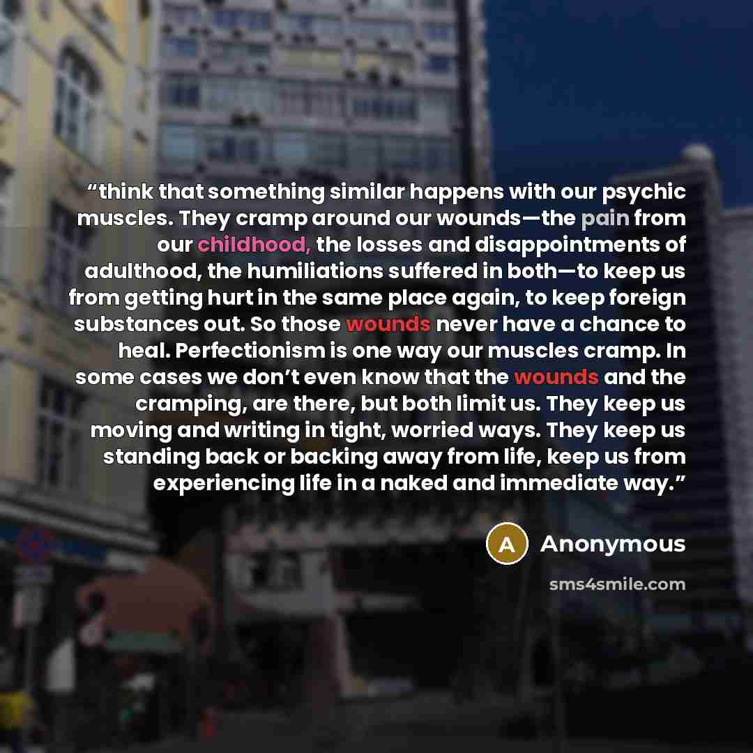 “think that something similar happens with our psychic muscles. They cramp around our wounds—the pain from our childhood, the losses and disappointments of adulthood, the humiliations suffered in both—to keep us from getting hurt in the same place again, to keep foreign substances out. So those…” quote by Anonymous