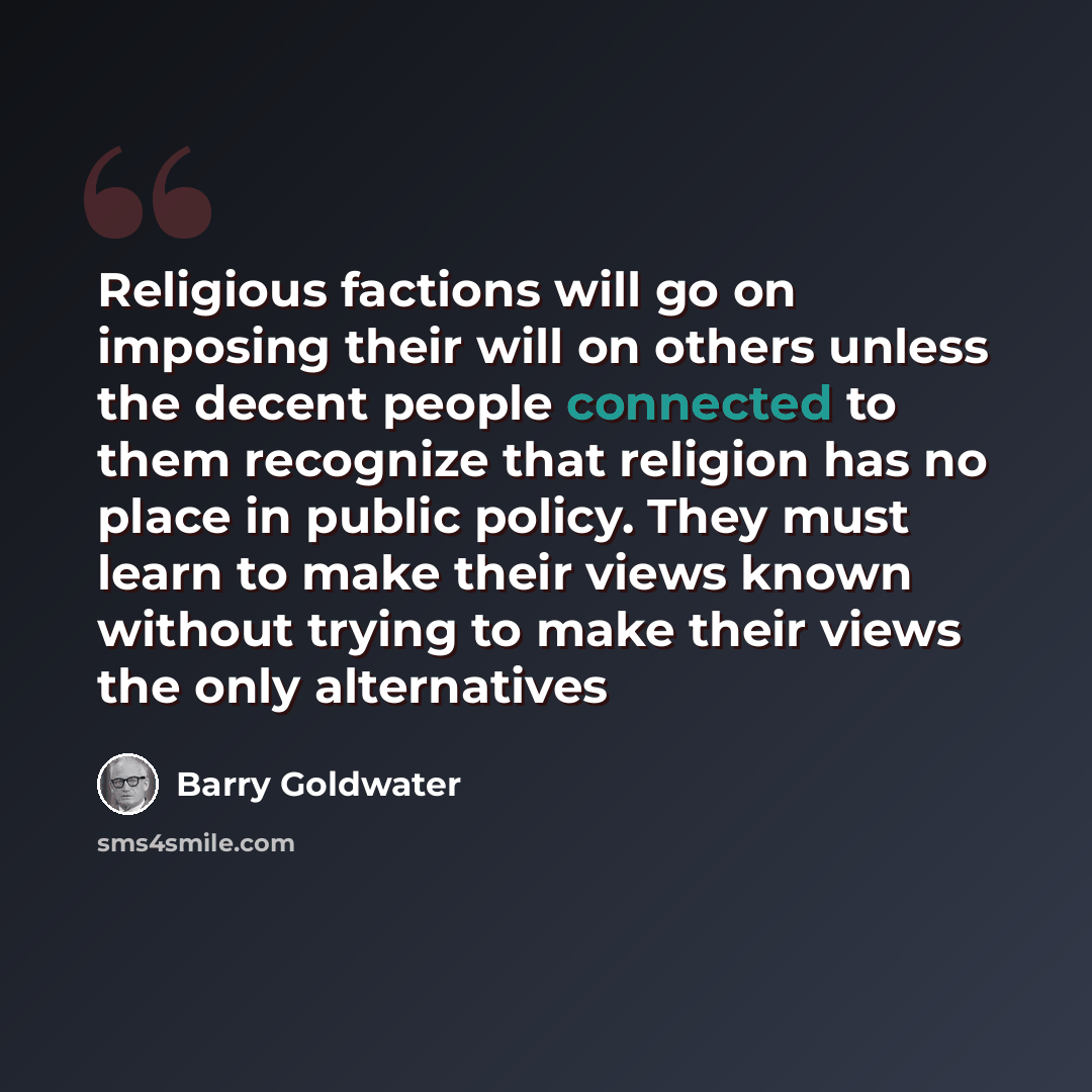 “Religious factions will go on imposing their will on others unless the decent people connected to them recognize that religion has no place in public policy. They must learn to make their views known without trying to make their views the only alternatives” quote by Barry Goldwater