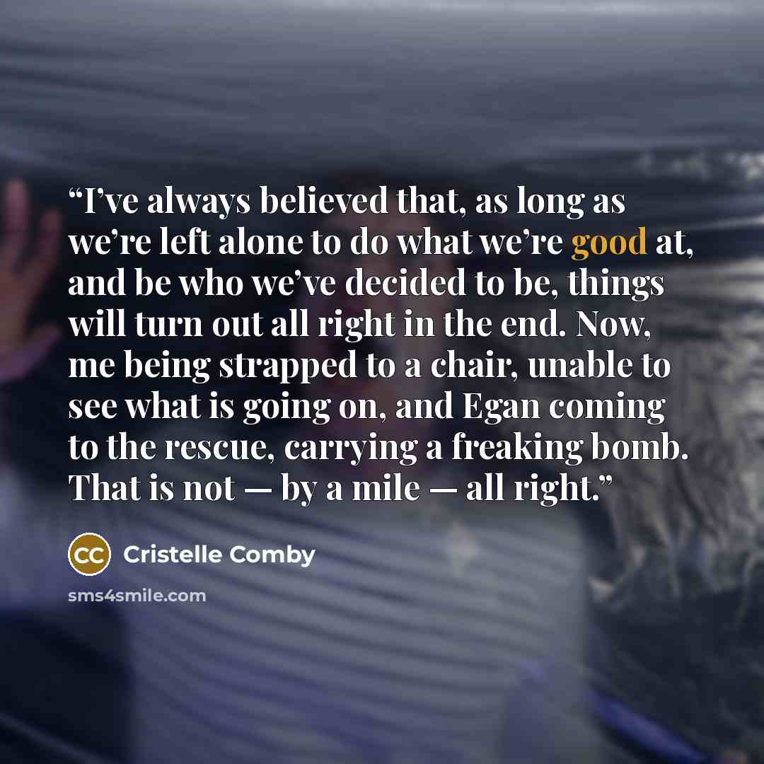 “I’ve always believed that, as long as we’re left alone to do what we’re good at, and be who we’ve decided to be, things will turn out all right in the end. Now, me being strapped to a chair, unable to see what is going on, and Egan coming to the rescue, carrying a freaking bomb. That is not — by a…” quote by Cristelle Comby