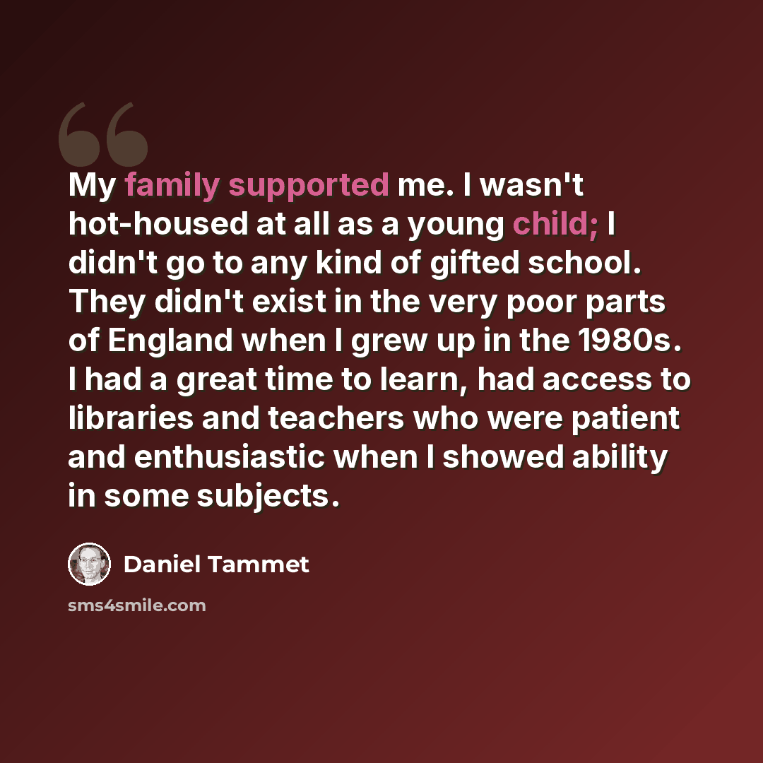“My family supported me. I wasn't hot-housed at all as a young child; I didn't go to any kind of gifted school. They didn't exist in the very poor parts of England when I grew up in the 1980s. I had a great time to learn, had access to libraries and teachers who were patient and enthusiastic when I…” quote by Daniel Tammet