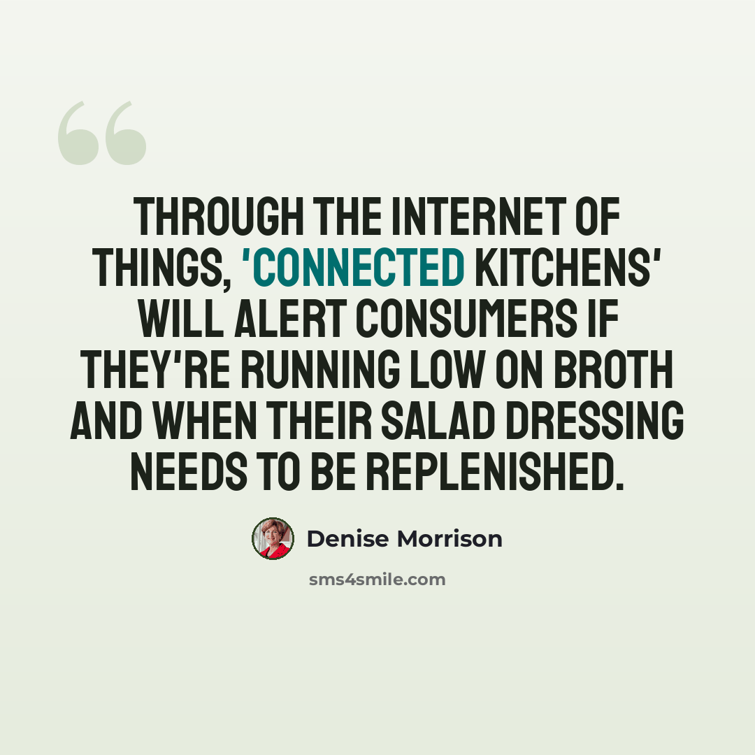 “Through the Internet of things, 'connected kitchens' will alert consumers if they're running low on broth and when their salad dressing needs to be replenished.” quote by Denise Morrison