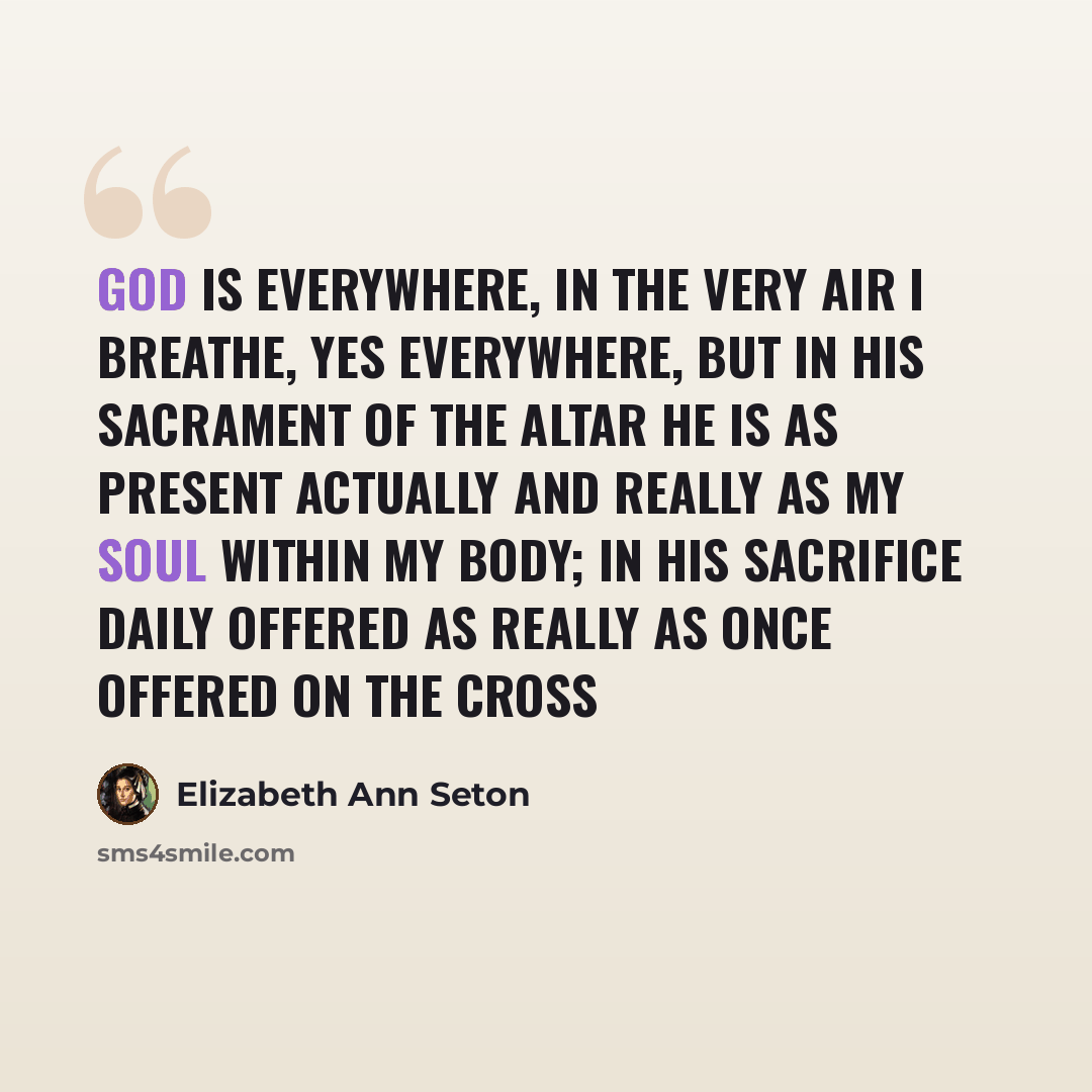 “God is everywhere, in the very air I breathe, yes everywhere, but in His Sacrament of the Altar He is as present actually and really as my soul within my body; in His Sacrifice daily offered as really as once offered on the Cross” quote by Elizabeth Ann Seton