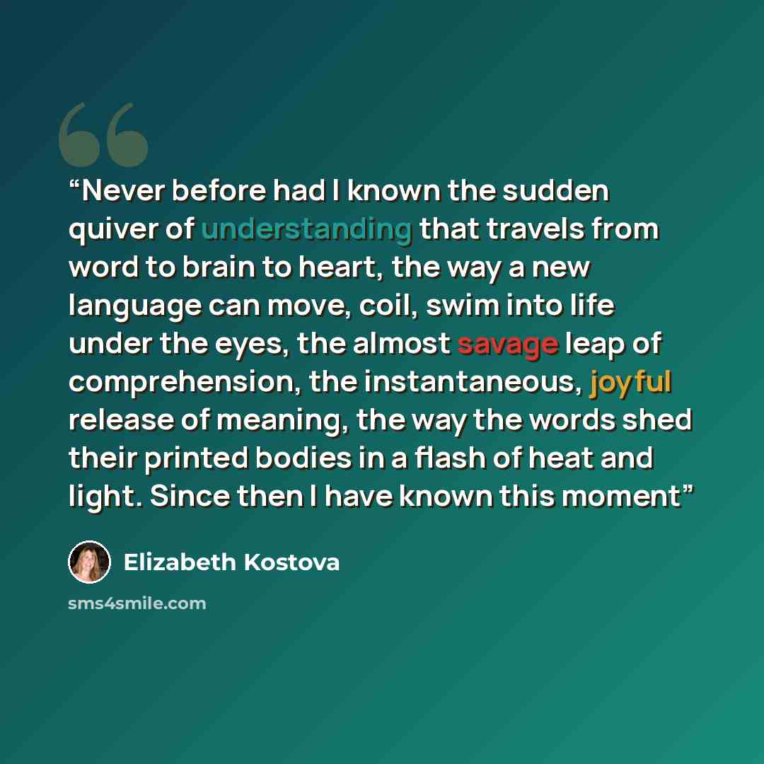“Never before had I known the sudden quiver of understanding that travels from word to brain to heart, the way a new language can move, coil, swim into life under the eyes, the almost savage leap of comprehension, the instantaneous, joyful release of meaning, the way the words shed their printed…” quote by Elizabeth Kostova