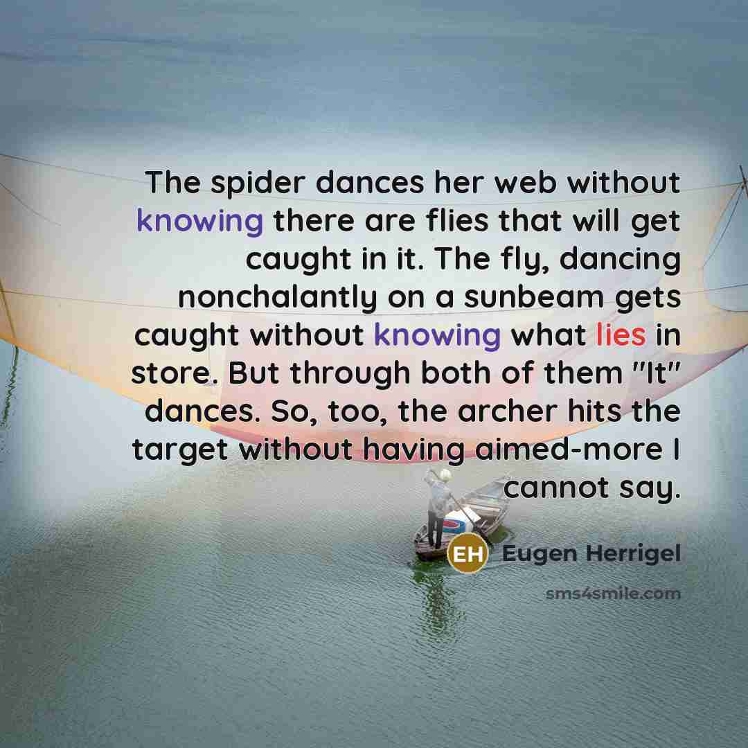 “The spider dances her web without knowing there are flies that will get caught in it. The fly, dancing nonchalantly on a sunbeam gets caught without knowing what lies in store. But through both of them "It" dances. So, too, the archer hits the target without having aimed-more I cannot say.” quote by Eugen Herrigel