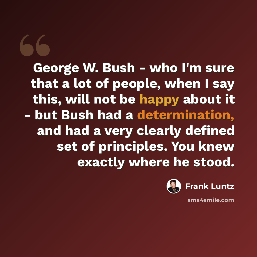 “George W. Bush - who I'm sure that a lot of people, when I say this, will not be happy about it - but Bush had a determination, and had a very clearly defined set of principles. You knew exactly where he stood.” quote by Frank Luntz