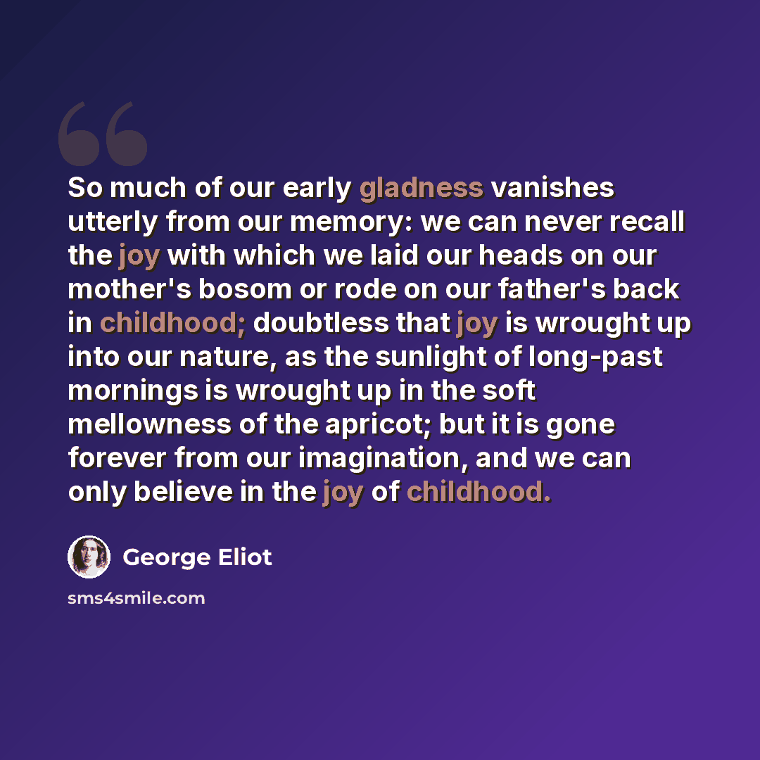 “So much of our early gladness vanishes utterly from our memory: we can never recall the joy with which we laid our heads on our mother's bosom or rode on our father's back in childhood; doubtless that joy is wrought up into our nature, as the sunlight of long-past mornings is wrought up in the…” quote by George Eliot